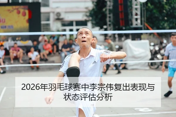 2026年羽毛球赛中李宗伟复出表现与状态评估分析