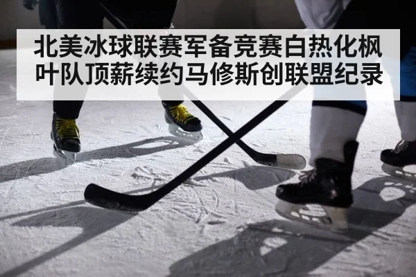 北美冰球联赛军备竞赛白热化枫叶队顶薪续约马修斯创联盟纪录