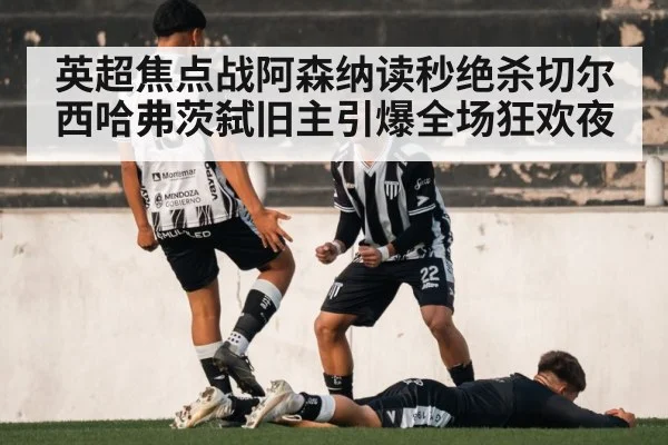 英超焦点战阿森纳读秒绝杀切尔西哈弗茨弑旧主引爆全场狂欢夜